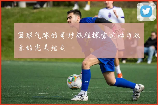 篮球气球的奇妙旅程探索运动与欢乐的完美结合