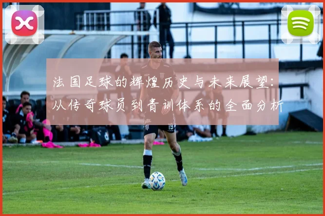 法国足球的辉煌历史与未来展望：从传奇球员到青训体系的全面分析