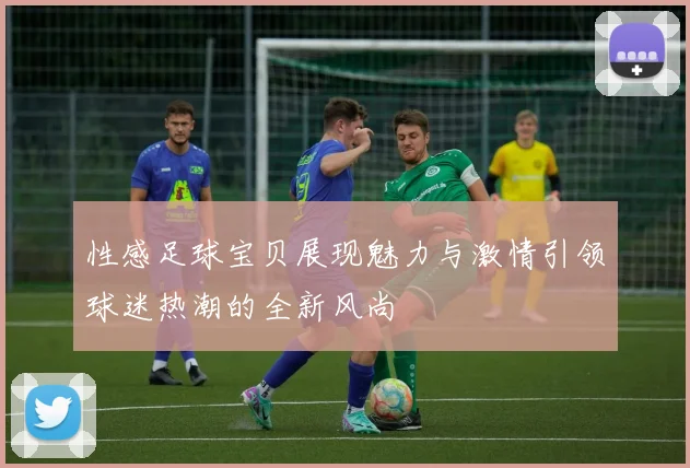 性感足球宝贝展现魅力与激情引领球迷热潮的全新风尚