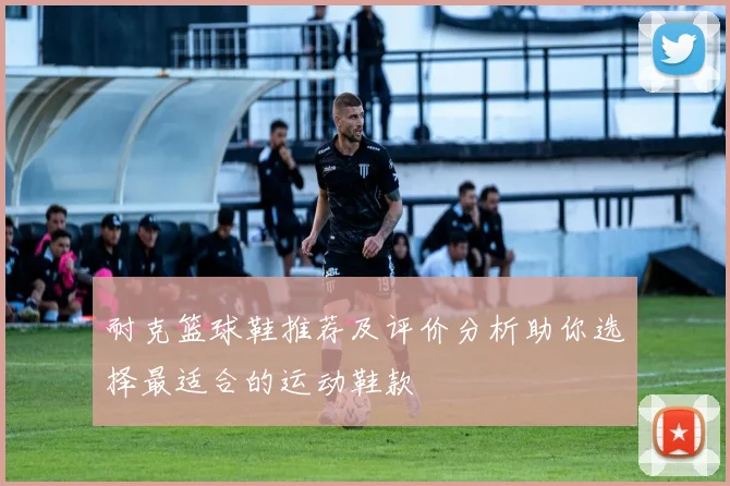 耐克篮球鞋推荐及评价分析助你选择最适合的运动鞋款